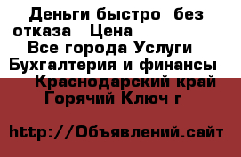 Деньги быстро, без отказа › Цена ­ 3 000 000 - Все города Услуги » Бухгалтерия и финансы   . Краснодарский край,Горячий Ключ г.